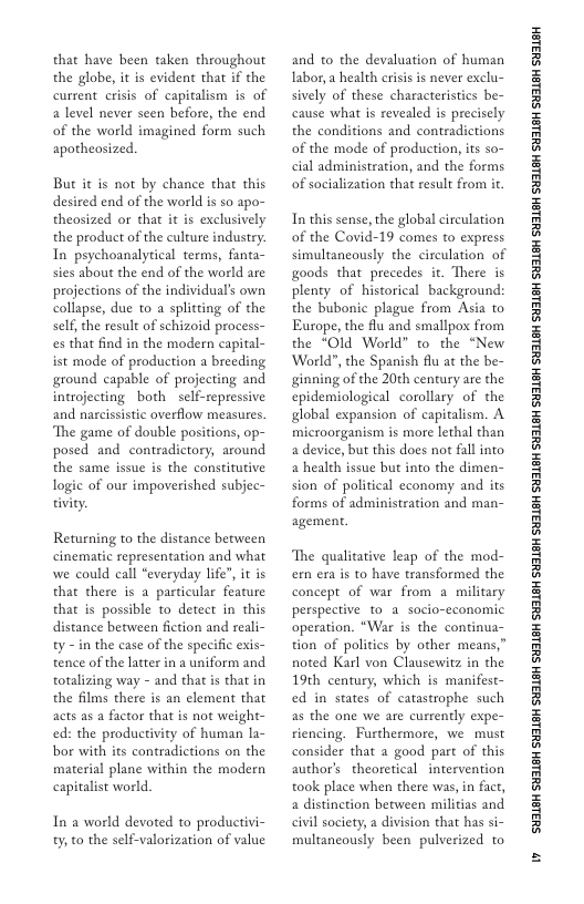 that have been taken throughout the globe, it is evident that if the current crisis of capitalism is of a level never seen before, the end of the world imagined form such apotheosized.  But it is not by chance that this desired end of the world is s0 apo- theosized or that it is exclusively the product of the culture industry. In psychoanalytical terms, fanta- sies about the end of the world are projections of the individual’s own collapse, due to a splitting of the self, the result of schizoid process- es that find in the modern capital- ist mode of production a breeding ground capable of projecting and introjecting both self-repressive and nascissistic overflow measures. The game of double positions, op- posed and contradictory, around the same issue is the constitutive logic of our impoverished subjec- tivity.  Returning to the distance between cinematic representation and what we could call “everyday life", it is that there is a particular feature that is possible to detect in this distance between fiction and reali- ty - in the case of the specific exis- tence of the latter in a uniform and totalizing way - and that is that in the films there is an clement that acts as a factor that is not weight- ed: the productivity of human la- bor with its contradictions on the material plane within the modern capitalist world.  In a world devoted to productivi- ;o the self-valorization of value  and to the devaluation of human Iabor, a health crisis is never exclu- sively of these characteristics be- cause what is revealed is precisely the conditions and contradictions of the mode of production, s so- cial administration, and the forms of socialization that result from it  In this sense, the global circulation of the Covid-19 comes to express simultancously the circulation of goods that precedes it. There is plenty of historical background: the bubonic plague from Asia to Europe, the flu and smallpox from the *Old World” o the “New World®, the Spanish flu at the be- ginning of the 20th century are the epidemiological corollary of the global expansion of capitalism. A microorganism is more lethal than a device, but this does not fallinto a health issue but into the dimen- sion of political economy and its forms of administration and man- agement.  The qualitative leap of the mod- em era is to have transformed the concept of war from a military perspective to a_socio-economic operation. “War is the continua- tion of politics by other means,” noted Karl von Clausewitz in the 19th century, which is manifest- ed in states of catastrophe such as the one we are currently expe- riencing. Furthermore, we must consider that a good part of this author’s  theoretical intervention took place when there was, in fact, a distinction between militias and civil society, a division that has si- multancously been pulverized to  ‘SHL8H SILSH SUTLEH SILEH SUTLEH SILSH SUTLEH SHILSH SUILEH SHILSH SUILEH SHILGH SUILEH SHILGH SUILGH SHILGH SUILGH SHIBH SUILGH  W 
